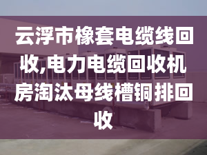 云浮市橡套电缆线回收,电力电缆回收机房淘汰母线槽铜排回收