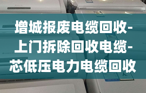 增城报废电缆回收-上门拆除回收电缆-芯低压电力电缆回收