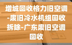 增城回收格力旧空调-废旧冷水机组回收拆除-广东废旧空调回收