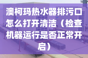 澳柯玛热水器排污口怎么打开清洁（检查机器运行是否正常开启）