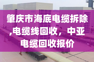 肇庆市海底电缆拆除,电缆线回收，中亚电缆回收报价