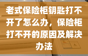 老式保险柜钥匙打不开了怎么办，保险柜打不开的原因及解决办法