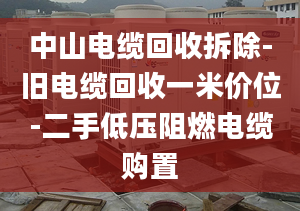 中山电缆回收拆除-旧电缆回收一米价位-二手低压阻燃电缆购置