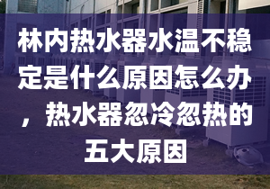 林内热水器水温不稳定是什么原因怎么办，热水器忽冷忽热的五大原因