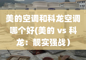 美的空调和科龙空调哪个好(美的 vs 科龙：靓实强战）