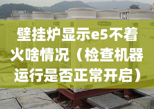 壁挂炉显示e5不着火啥情况（检查机器运行是否正常开启）