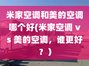 米家空调和美的空调哪个好(米家空调 vs 美的空调，谁更好？）