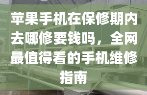 苹果手机在保修期内去哪修要钱吗，全网最值得看的手机维修指南