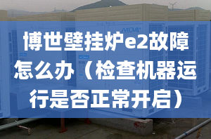 博世壁挂炉e2故障怎么办（检查机器运行是否正常开启）