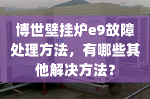 博世壁挂炉e9故障处理方法，有哪些其他解决方法？