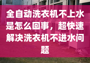 全自动洗衣机不上水是怎么回事，超快速解决洗衣机不进水问题