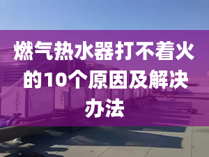 燃气热水器打不着火的10个原因及解决办法