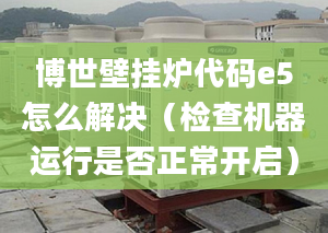 博世壁挂炉代码e5怎么解决（检查机器运行是否正常开启）