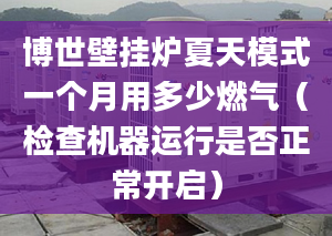 博世壁挂炉夏天模式一个月用多少燃气（检查机器运行是否正常开启）