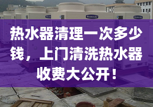 热水器清理一次多少钱，上门清洗热水器收费大公开！