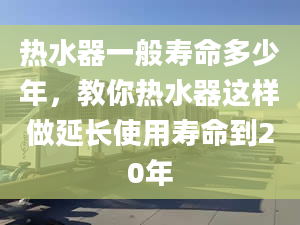 热水器一般寿命多少年，教你热水器这样做延长使用寿命到20年