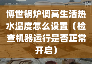 博世锅炉调高生活热水温度怎么设置（检查机器运行是否正常开启）