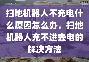 扫地机器人不充电什么原因怎么办，扫地机器人充不进去电的解决方法