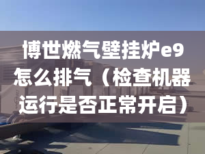 博世燃气壁挂炉e9怎么排气（检查机器运行是否正常开启）