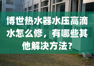 博世热水器水压高滴水怎么修，有哪些其他解决方法？