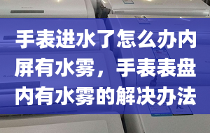 手表进水了怎么办内屏有水雾，手表表盘内有水雾的解决办法