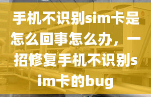 手机不识别sim卡是怎么回事怎么办，一招修复手机不识别sim卡的bug