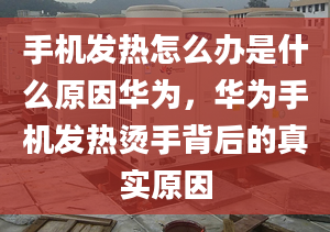 手机发热怎么办是什么原因华为，华为手机发热烫手背后的真实原因