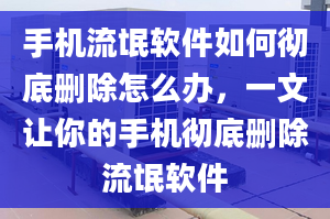 手机流氓软件如何彻底删除怎么办，一文让你的手机彻底删除流氓软件