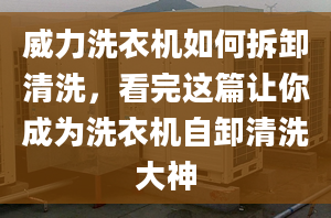 威力洗衣机如何拆卸清洗，看完这篇让你成为洗衣机自卸清洗大神