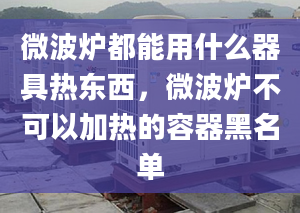 微波炉都能用什么器具热东西，微波炉不可以加热的容器黑名单