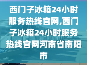 西门子冰箱24小时服务热线官网,西门子冰箱24小时服务热线官网河南省南阳市