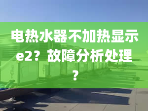 电热水器不加热显示e2？故障分析处理？