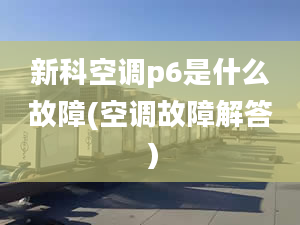 新科空调p6是什么故障(空调故障解答）