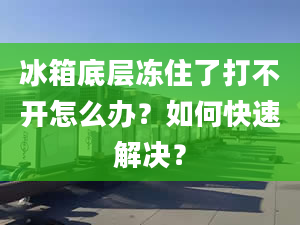 冰箱底层冻住了打不开怎么办？如何快速解决？