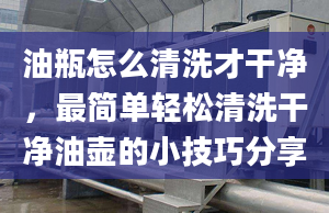 油瓶怎么清洗才干净，最简单轻松清洗干净油壶的小技巧分享