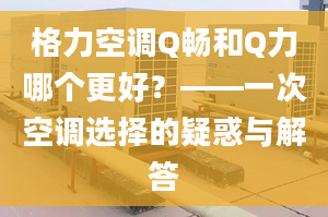 格力空调Q畅和Q力哪个更好？——一次空调选择的疑惑与解答