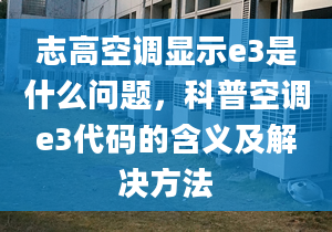 志高空调显示e3是什么问题，科普空调e3代码的含义及解决方法