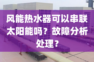 风能热水器可以串联太阳能吗？故障分析处理？