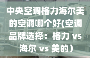 中央空调格力海尔美的空调哪个好(空调品牌选择：格力 vs 海尔 vs 美的）