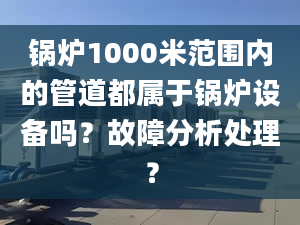 锅炉1000米范围内的管道都属于锅炉设备吗？故障分析处理？