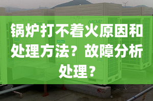 锅炉打不着火原因和处理方法？故障分析处理？