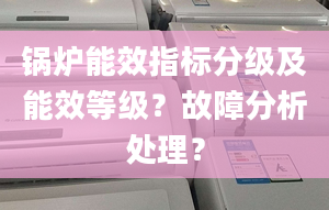 锅炉能效指标分级及能效等级？故障分析处理？