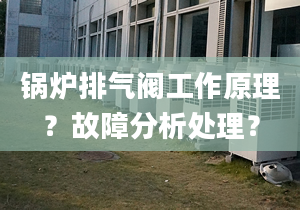 锅炉排气阀工作原理？故障分析处理？