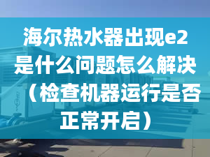 海尔热水器出现e2是什么问题怎么解决（检查机器运行是否正常开启）