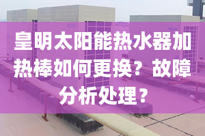 皇明太阳能热水器加热棒如何更换？故障分析处理？