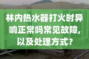 林内热水器打火时异响正常吗常见故障,以及处理方式？