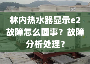 林内热水器显示e2故障怎么回事？故障分析处理？