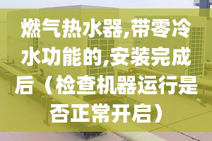 燃气热水器,带零冷水功能的,安装完成后（检查机器运行是否正常开启）