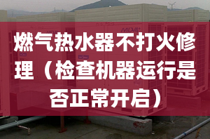 燃气热水器不打火修理（检查机器运行是否正常开启）