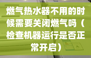 燃气热水器不用的时候需要关闭燃气吗（检查机器运行是否正常开启）